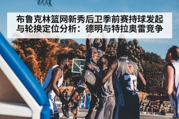 布鲁克林篮网新秀后卫季前赛持球发起与轮换定位分析：德明与特拉奥雷竞争