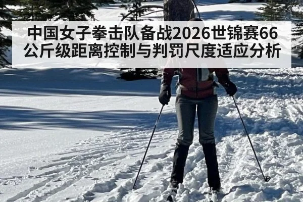 中国女子拳击队备战2026世锦赛66公斤级距离控制与判罚尺度适应分析